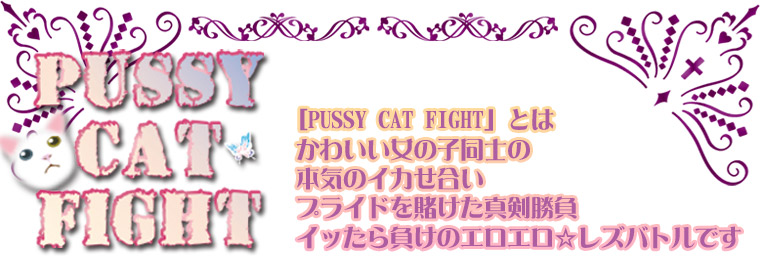 PUSSY CAT FIGHT とは、かわいい女の子同士の本気のイカせ合い。プライドを賭けた真剣勝負、イッたら負けのエロエロ・レズバトルです。